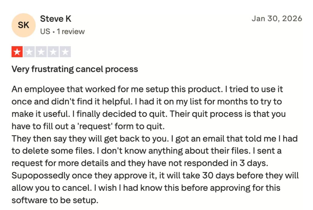 Trustpilot review by Steve K: "Very frustrating cancel process" - Their quit process is that you have to fill out a ‘request’ form to quit. They then say they will get back to you. I got an email that told me I had to delete some files… I sent a request for more details and they have not responded in 3 days. Supposedly once they approve it, it will take 30 days before they will allow you to cancel.